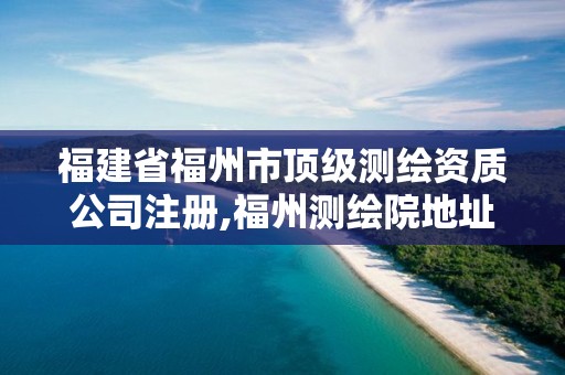福建省福州市顶级测绘资质公司注册,福州测绘院地址。
