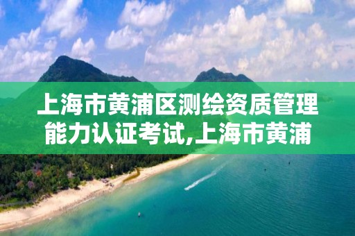 上海市黄浦区测绘资质管理能力认证考试,上海市黄浦区测绘中心。