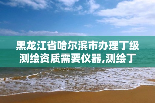 黑龙江省哈尔滨市办理丁级测绘资质需要仪器,测绘丁级资质全套申请文件。