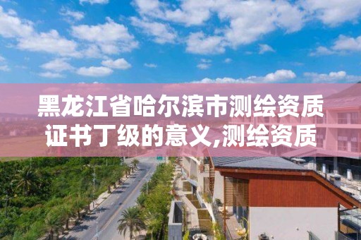 黑龙江省哈尔滨市测绘资质证书丁级的意义,测绘资质丁级是什么意思。