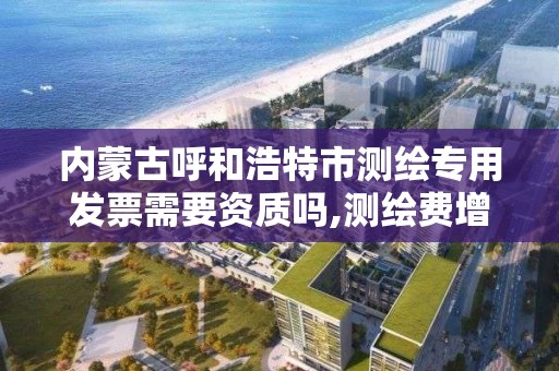 内蒙古呼和浩特市测绘专用发票需要资质吗,测绘费增值税专用发票。