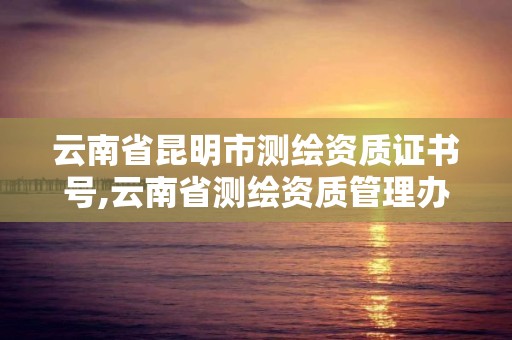 云南省昆明市测绘资质证书号,云南省测绘资质管理办法。 云南省昆明市测绘资质证书号,云南省测绘资质管理办法。