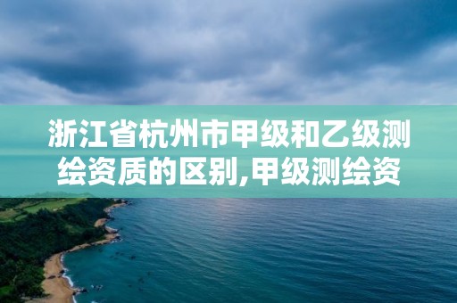 浙江省杭州市甲级和乙级测绘资质的区别,甲级测绘资质的要求。