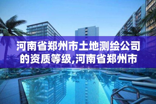河南省郑州市土地测绘公司的资质等级,河南省郑州市土地测绘公司的资质等级是多少。