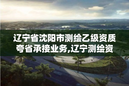 辽宁省沈阳市测绘乙级资质夸省承接业务,辽宁测绘资质查询。