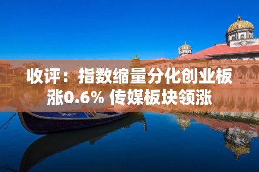 收评：指数缩量分化创业板涨0.6% 传媒板块领涨