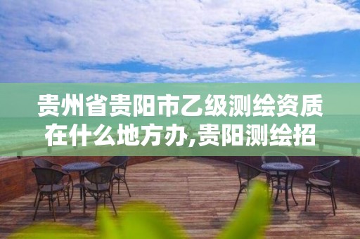 贵州省贵阳市乙级测绘资质在什么地方办,贵阳测绘招聘信息网。