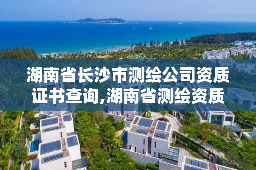 湖南省长沙市测绘公司资质证书查询,湖南省测绘资质申请公示。
