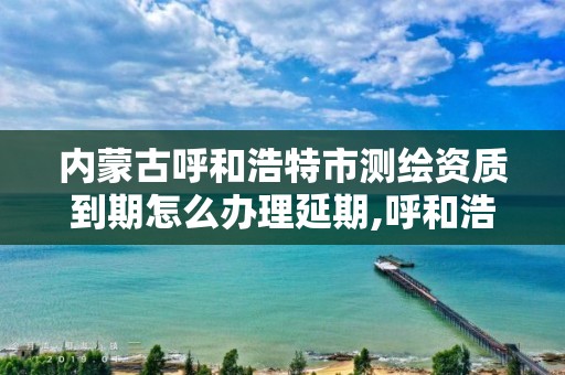 内蒙古呼和浩特市测绘资质到期怎么办理延期,呼和浩特测绘局属于什么单位管理。