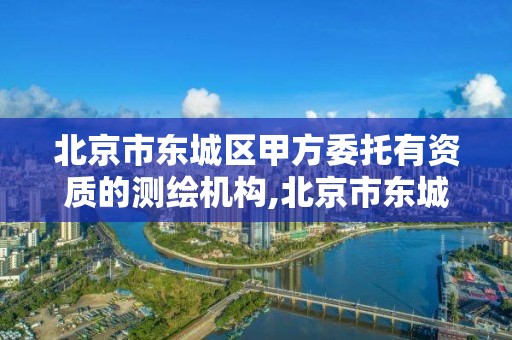 北京市东城区甲方委托有资质的测绘机构,北京市东城区甲方委托有资质的测绘机构有哪些。