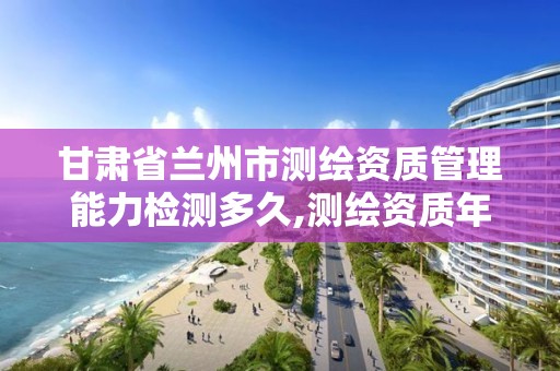 甘肃省兰州市测绘资质管理能力检测多久,测绘资质年审时间。