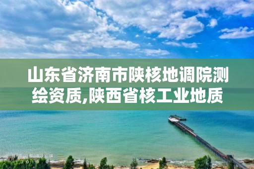 山东省济南市陕核地调院测绘资质,陕西省核工业地质调查院。