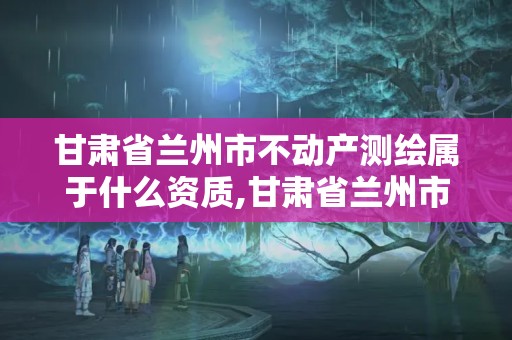 甘肃省兰州市不动产测绘属于什么资质,甘肃省兰州市不动产测绘属于什么资质企业。