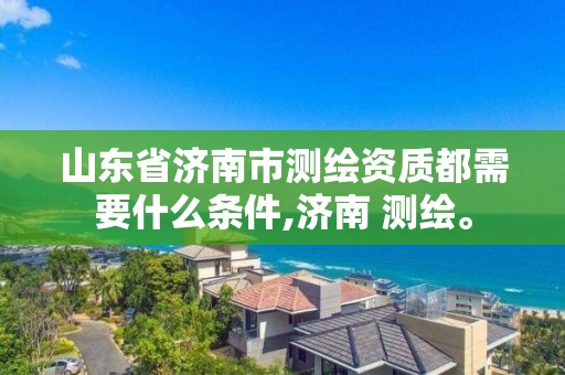 山东省济南市测绘资质都需要什么条件,济南 测绘。