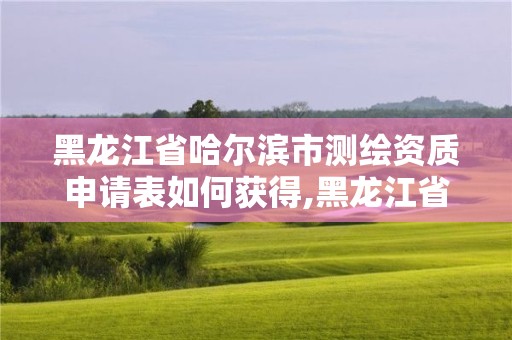 黑龙江省哈尔滨市测绘资质申请表如何获得,黑龙江省测绘资质延期通知。