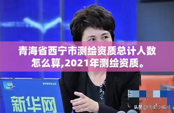 青海省西宁市测绘资质总计人数怎么算,2021年测绘资质。