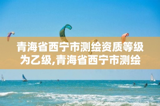 青海省西宁市测绘资质等级为乙级,青海省西宁市测绘资质等级为乙级的公司。