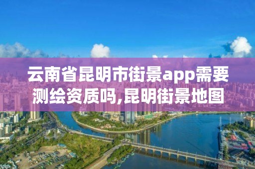 云南省昆明市街景app需要测绘资质吗,昆明街景地图。
