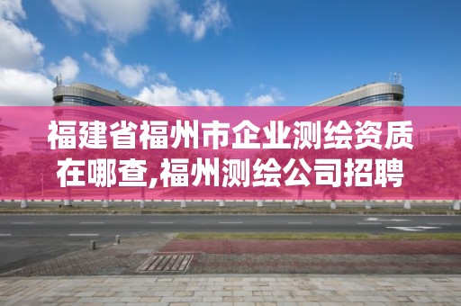 福建省福州市企业测绘资质在哪查,福州测绘公司招聘。