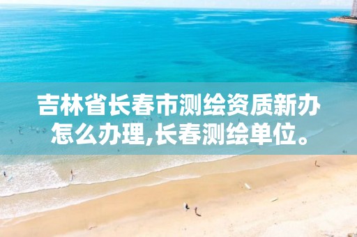 吉林省长春市测绘资质新办怎么办理,长春测绘单位。