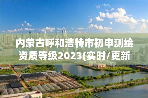内蒙古呼和浩特市初申测绘资质等级2023(实时/更新中)