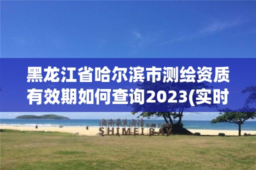 黑龙江省哈尔滨市测绘资质有效期如何查询2023(实时/更新中)