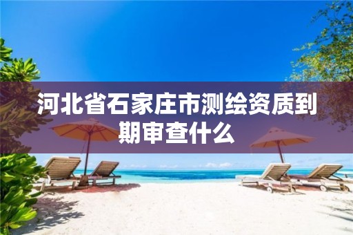 河北省石家庄市测绘资质到期审查什么 河北省石家庄市测绘资质到期审查什么