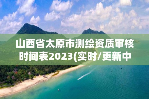山西省太原市测绘资质审核时间表2023(实时/更新中)