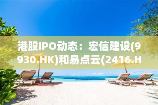 港股IPO动态：宏信建设(9930.HK)和易点云(2416.HK)下周四上市