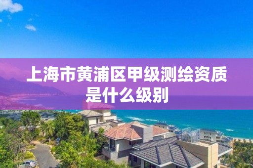 上海市黄浦区甲级测绘资质是什么级别
