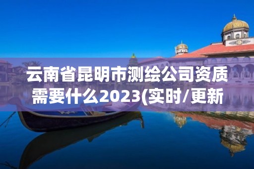 云南省昆明市测绘公司资质需要什么2023(实时/更新中)
