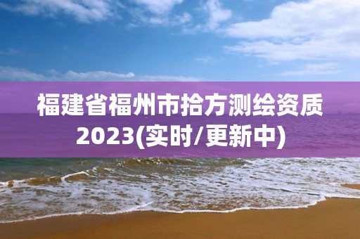 福建省福州市拾方测绘资质2023(实时/更新中)