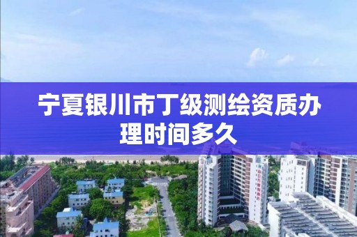 宁夏银川市丁级测绘资质办理时间多久 宁夏银川市丁级测绘资质办理时间多久