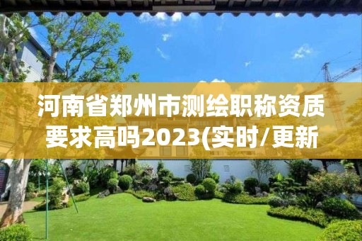 河南省郑州市测绘职称资质要求高吗2023(实时/更新中)