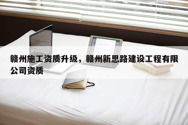 赣州施工资质升级，赣州新思路建设工程有限公司资质