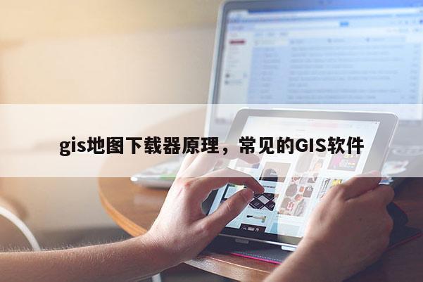 gis地图下载器原理，常见的GIS软件
