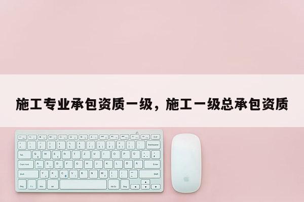 施工专业承包资质一级，施工一级总承包资质