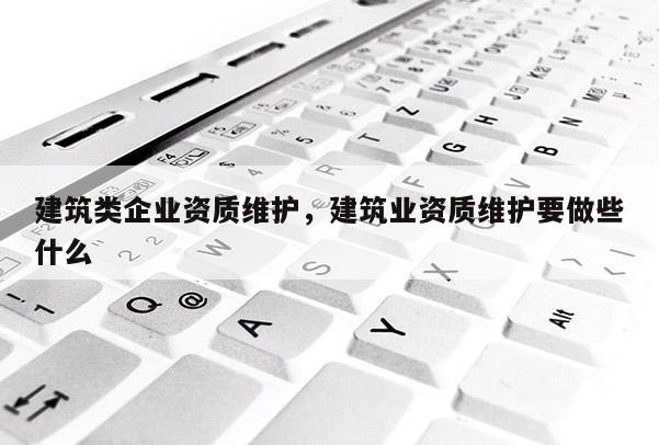 建筑类企业资质维护，建筑业资质维护要做些什么