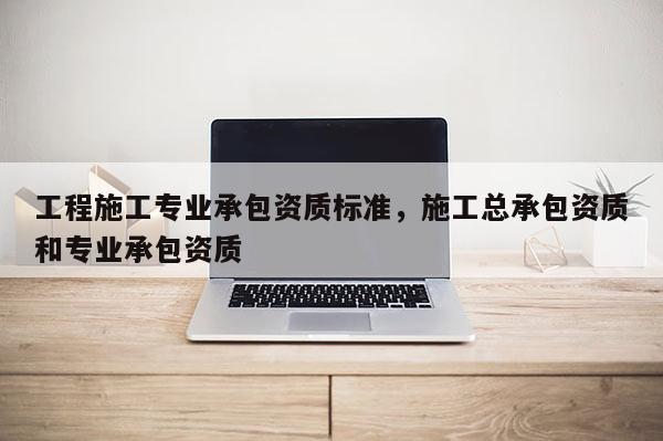 工程施工专业承包资质标准，施工总承包资质和专业承包资质