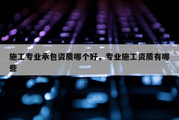 施工专业承包资质哪个好，专业施工资质有哪些