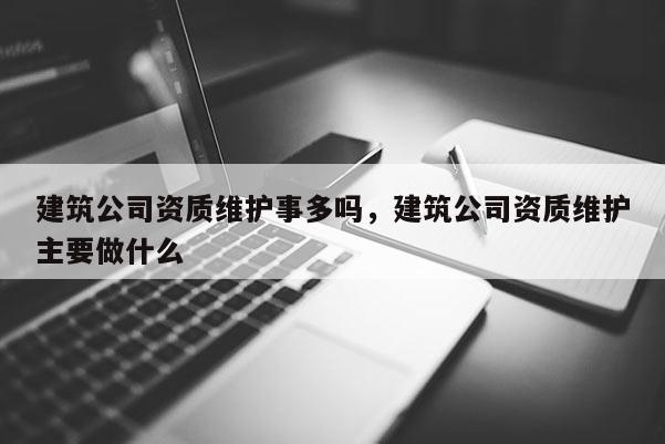 建筑公司资质维护事多吗，建筑公司资质维护主要做什么