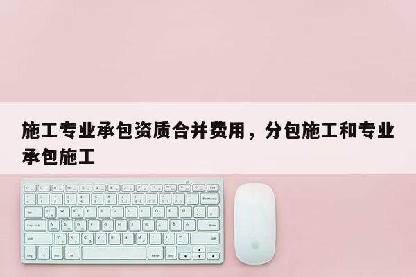 施工专业承包资质合并费用，分包施工和专业承包施工