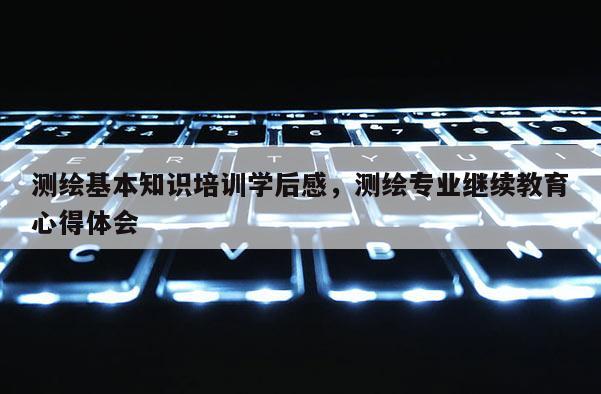 测绘基本知识培训学后感，测绘专业继续教育心得体会