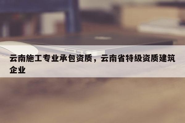 云南施工专业承包资质，云南省特级资质建筑企业