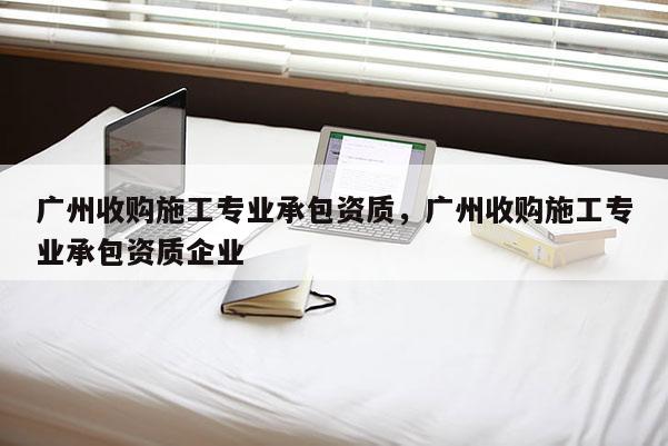 广州收购施工专业承包资质，广州收购施工专业承包资质企业