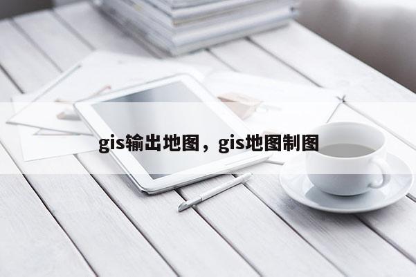 gis输出地图，gis地图制图