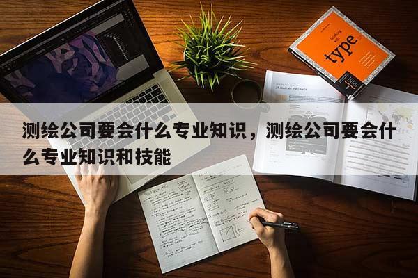 测绘公司要会什么专业知识，测绘公司要会什么专业知识和技能