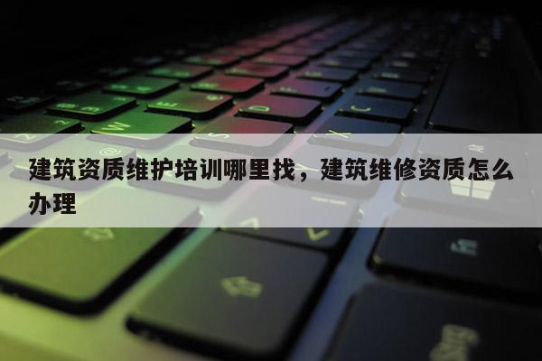 建筑资质维护培训哪里找,建筑维修资质怎么办理 建筑资质维护培训哪里找,建筑维修资质怎么办理