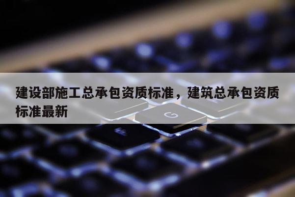 建设部施工总承包资质标准，建筑总承包资质标准最新
