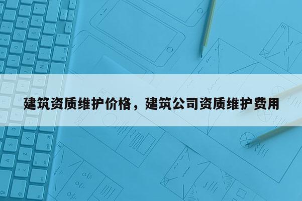 建筑资质维护价格，建筑公司资质维护费用